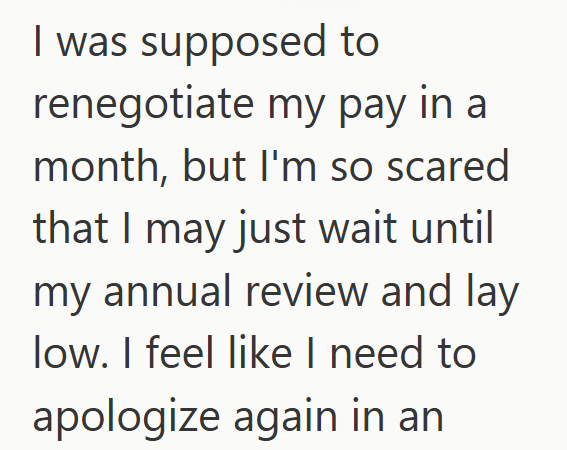 I was supposed to renegotiate my pay in a month, but I'm so scared that I may just wait until my annual review and lay low. I feel like I need to apologize again in an