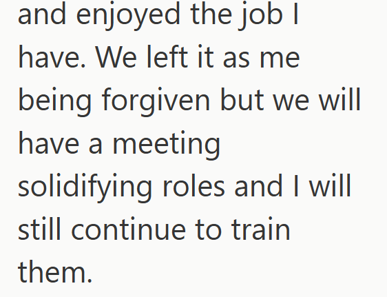 and enjoyed the job I have. We left it as me being forgiven but we will have a meeting solidifying roles and I will still continue to train them.