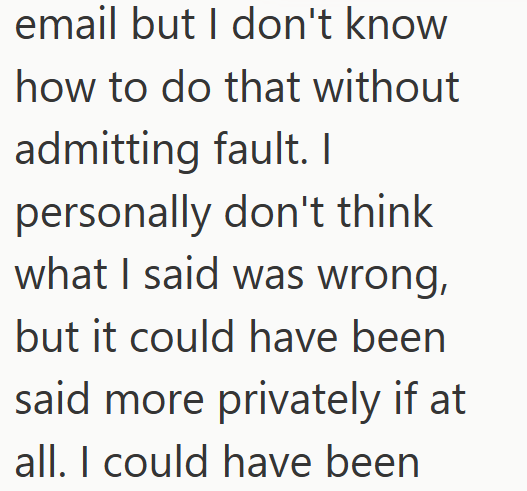 email but I don't know how to do that without admitting fault. I personally don't think what I said was wrong, but it could have been said more privately if at all. I could have been