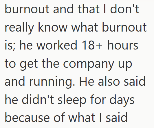 burnout and that I don't really know what burnout is; he worked 18+ hours to get the company up and running. He also said he didn't sleep for days because of what I said