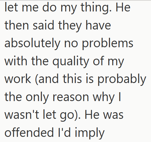 let me do my thing. He then said they have absolutely no problems with the quality of my work (and this is probably the only reason why I wasn't let go). He was offended I'd imply