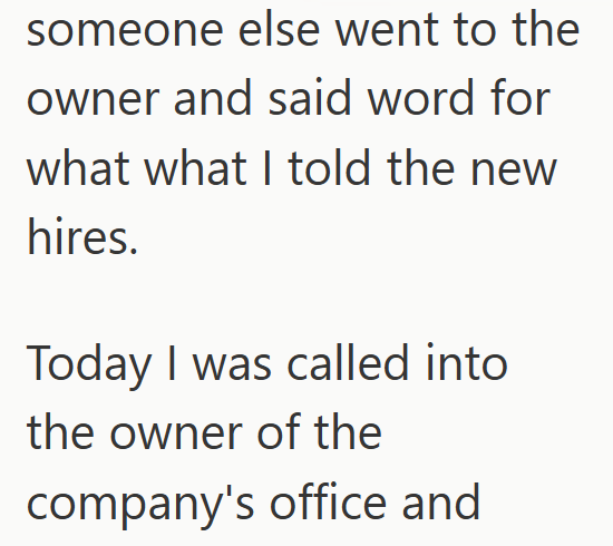someone else went to the owner and said word for what what I told the new hires. Today I was called into the owner of the company's office and
