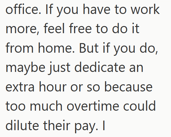 office. If you have to work more, feel free to do it from home. But if you do, maybe just dedicate an extra hour or so because too much overtime could dilute their pay. I