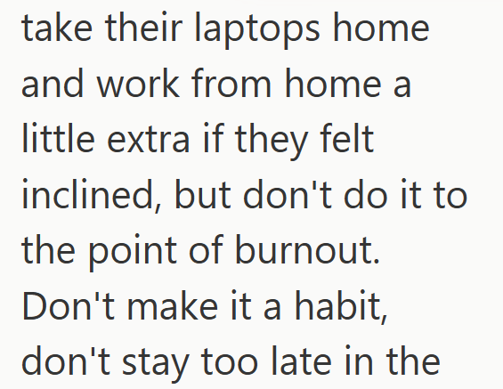 take their laptops home and work from home a little extra if they felt inclined, but don't do it to the point of burnout. Don't make it a habit, don't stay too late in the
