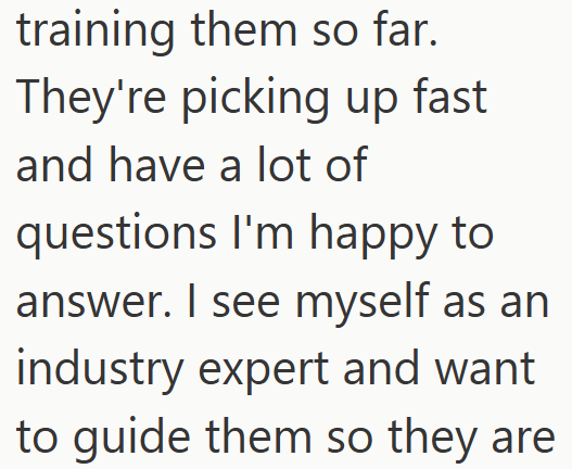 training them so far. They're picking up fast and have a lot of questions I'm happy to answer. I see myself as an industry expert and want to guide them so they are