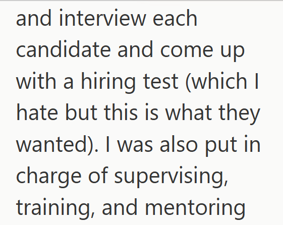 and interview each candidate and come up with a hiring test (which I hate but this is what they wanted). I was also put in charge of supervising, training, and mentoring