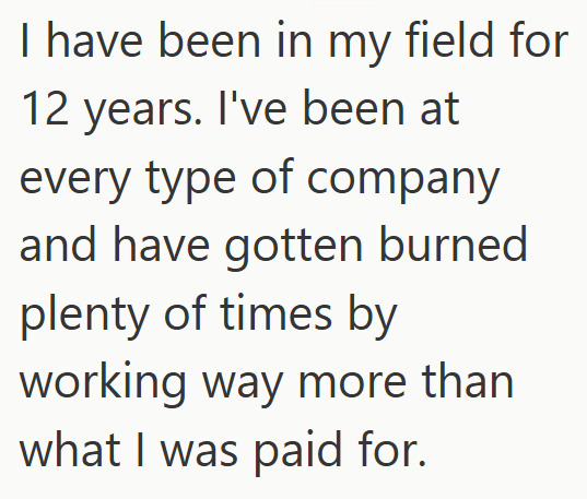 I have been in my field for 12 years. I've been at every type of company and have gotten burned plenty of times by working way more than what I was paid for.