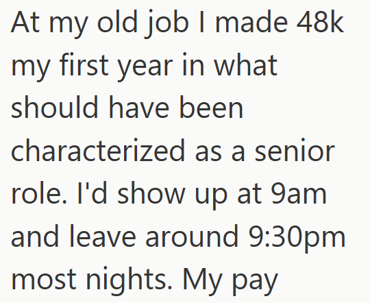 At my old job I made 48k my first year in what should have been characterized as a senior role. I'd show up at 9am and leave around 9:30pm most nights. My pay