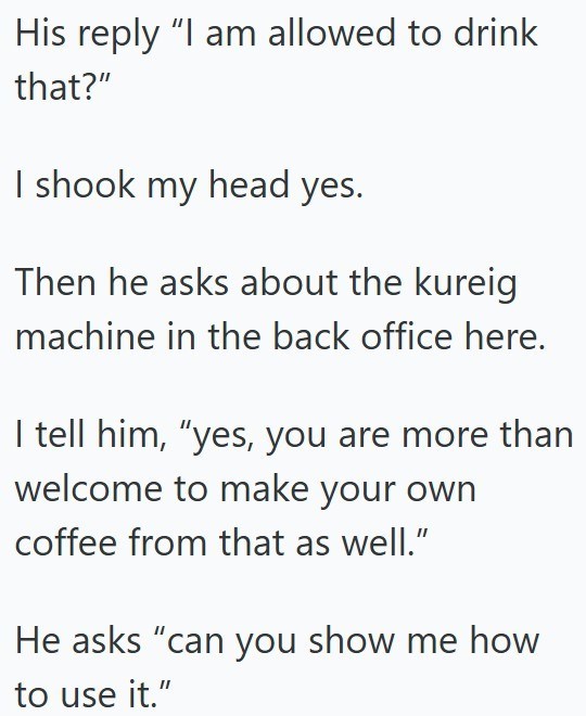 His reply "I am allowed to drink that?" I shook my head yes. Then he asks about the kureig machine in the back office here. I tell him, "yes, you are more than welcome to make your own coffee from that as well." He asks "can you show me how to use it."