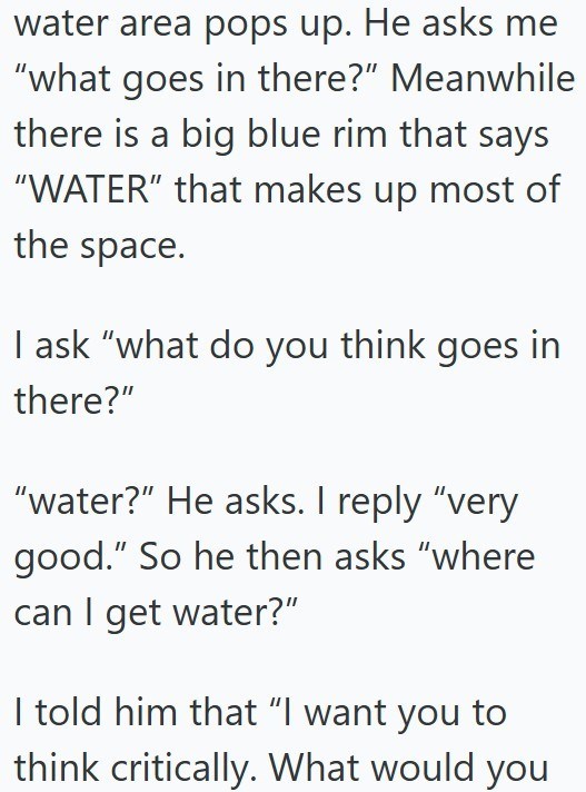 water area pops up. He asks me "what goes in there?" Meanwhile there is a big blue rim that says "WATER" that makes up most of the space. I ask "what do you think goes in there?" "water?" He asks. I reply "very good." So he then asks "where can I get water?" I told him that "I want you to think critically. What would you