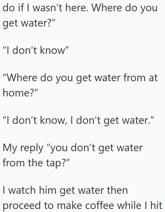 do if I wasn't here. Where do you get water?" "I don't know" "Where do you get water from at home?" "I don't know, I don't get water." My reply "you don't get water from the tap?" I watch him get water then proceed to make coffee while I hit