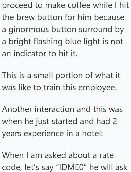 proceed to make coffee while I hit the brew button for him because a ginormous button surround by a bright flashing blue light is not an indicator to hit it. This is a small portion of what it was like to train this employee. Another interaction and this was when he just started and had 2 years experience in a hotel: When I am asked about a rate code, let's say "IDME0" he will ask