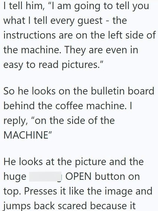 I tell him, "I am going to tell you what I tell every guest - the instructions are on the left side of the machine. They are even in easy to read pictures." So he looks on the bulletin board behind the coffee machine. I reply, "on the side of the MACHINE" He looks at the picture and the huge OPEN button on top. Presses it like the image and jumps back scared because it