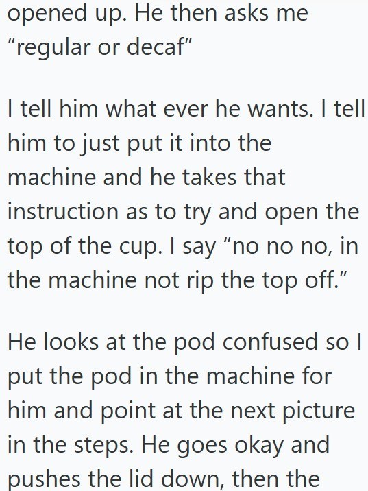 opened up. He then asks me "regular or decaf" I tell him what ever he wants. I tell him to just put it into the machine and he takes that instruction as to try and open the top of the cup. I say "no no no, in the machine not rip the top off." He looks at the pod confused so I put the pod in the machine for him and point at the next picture in the steps. He goes okay and pushes the lid down, then the