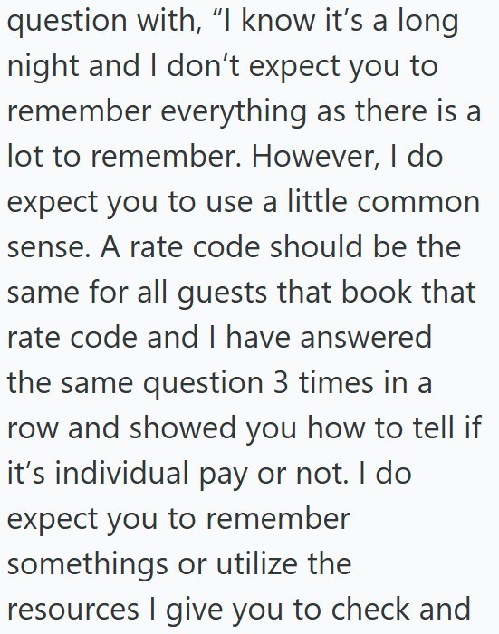 question with, "I know it's a long night and I don't expect you to remember everything as there is a lot to remember. However, I do expect you to use a little common sense. A rate code should be the same for all guests that book that rate code and I have answered the same question 3 times in a row and showed you how to tell if it's individual pay or not. I do expect you to remember somethings or utilize the resources I give you to check and