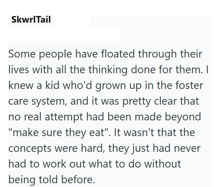 SkwrlTail Some people have floated through their lives with all the thinking done for them. I knew a kid who'd grown up in the foster care system, and it was pretty clear that no real attempt had been made beyond "make sure they eat". It wasn't that the concepts were hard, they just had never had to work out what to do without being told before.