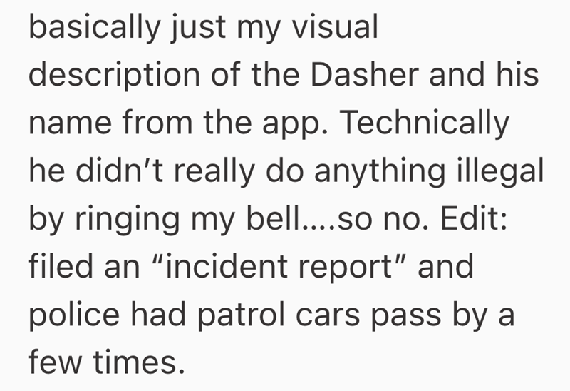 basically just my visual description of the Dasher and his name from the app. Technically he didn't really do anything illegal by ringing my bell....so no. Edit: filed an "incident report" and police had patrol cars pass by a few times.