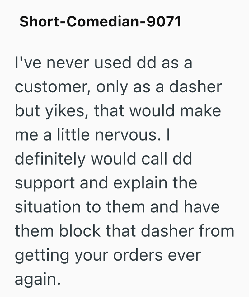 Short-Comedian-9071 I've never used dd as a customer, only as a dasher but yikes, that would make me a little nervous. I definitely would call dd support and explain the situation to them and have them block that dasher from getting your orders ever again.