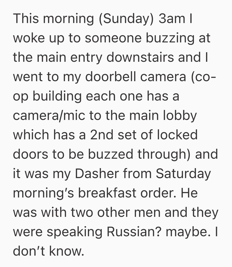 This morning (Sunday) 3am I woke up to someone buzzing at the main entry downstairs and I went to my doorbell camera (co- op building each one has a camera/mic to the main lobby which has a 2nd set of locked doors to be buzzed through) and it was my Dasher from Saturday morning's breakfast order. He was with two other men and they were speaking Russian? maybe. I don't know.
