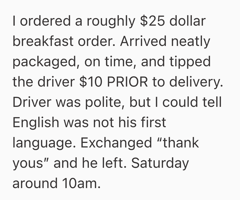 I ordered a roughly $25 dollar breakfast order. Arrived neatly packaged, on time, and tipped the driver $10 PRIOR to delivery. Driver was polite, but I could tell English was not his first language. Exchanged "thank yous" and he left. Saturday around 10am.