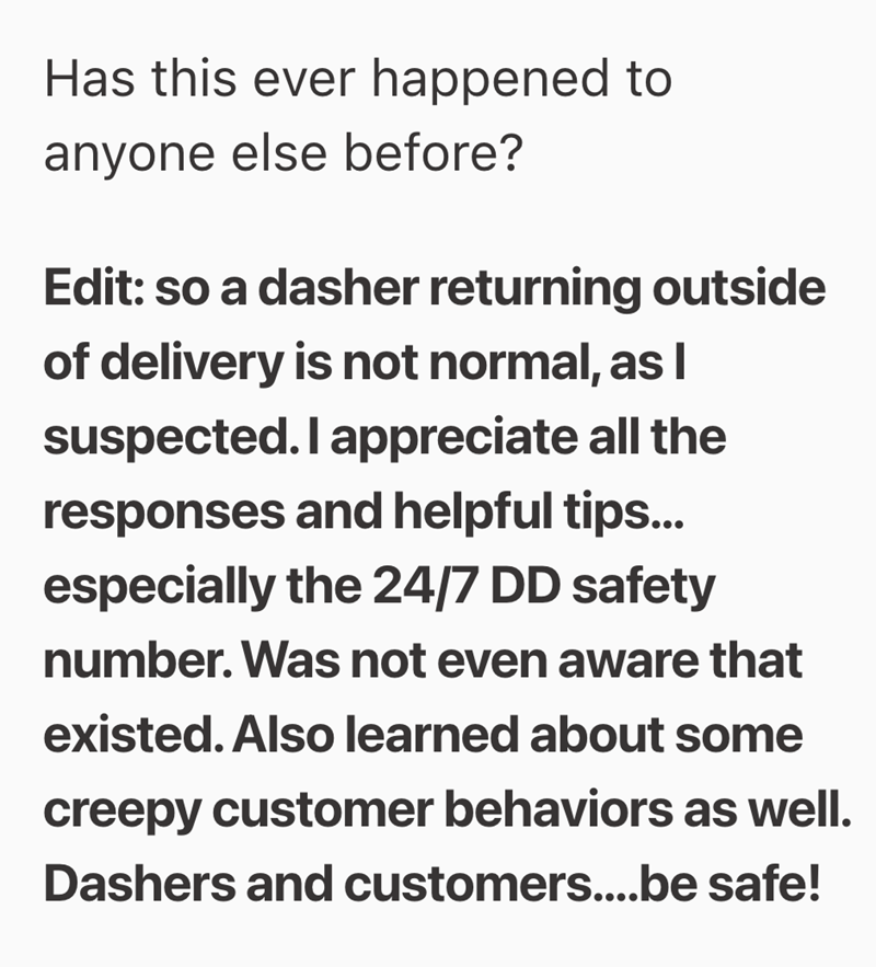 Has this ever happened to anyone else before? Edit: so a dasher returning outside of delivery is not normal, as l suspected. I appreciate all the responses and helpful tips... especially the 24/7 DD safety number. Was not even aware that existed. Also learned about some creepy customer behaviors as well. Dashers and customers....be safe!