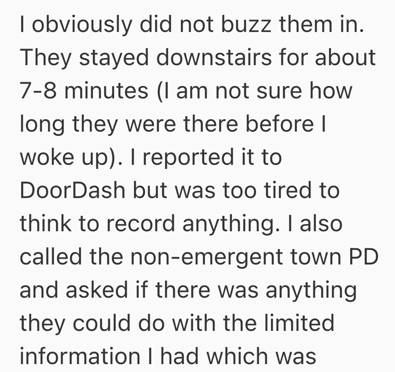 I obviously did not buzz them in. They stayed downstairs for about 7-8 minutes (I am not sure how long they were there before I woke up). I reported it to DoorDash but was too tired to think to record anything. I also called the non-emergent town PD and asked if there was anything they could do with the limited information I had which was