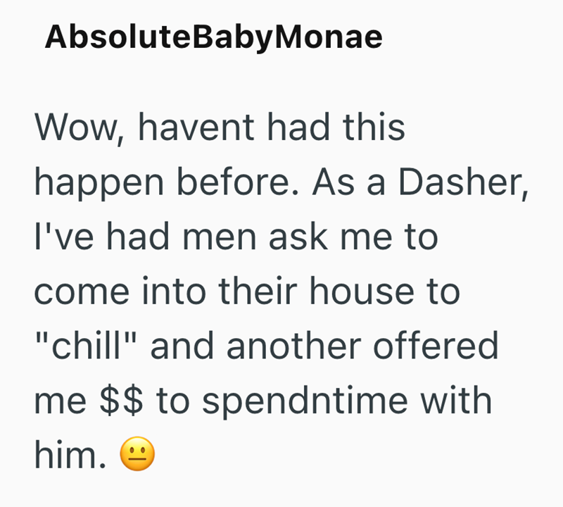 AbsoluteBabyMonae Wow, havent had this happen before. As a Dasher, I've had men ask me to come into their house to "chill" and another offered me $$ to spendntime with him.