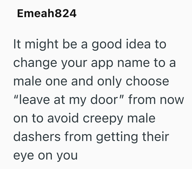 Emeah824 It might be a good idea to change your app name to a male one and only choose "leave at my door" from now on to avoid creepy male dashers from getting their eye on you