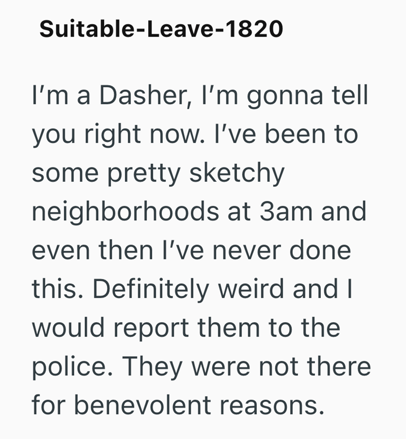 Suitable-Leave-1820 I'm a Dasher, I'm gonna tell you right now. I've been to some pretty sketchy neighborhoods at 3am and even then I've never done this. Definitely weird and I would report them to the police. They were not there for benevolent reasons.