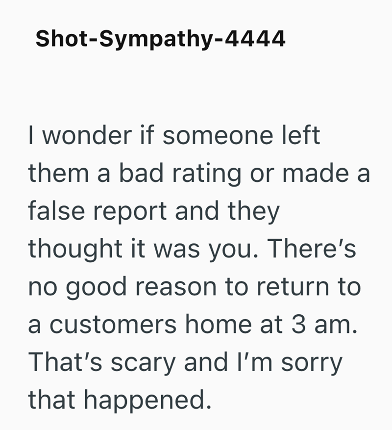 Shot-Sympathy-4444 I wonder if someone left them a bad rating or made a false report and they thought it was you. There's no good reason to return to a customers home at 3 am. That's scary and I'm sorry that happened.