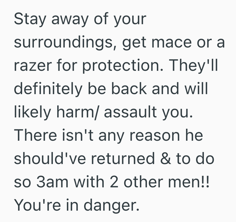 Stay away of your surroundings, get mace or a razer for protection. They'll definitely be back and will likely harm/ assault you. There isn't any reason he should've returned & to do so 3am with 2 other men!! You're in danger.