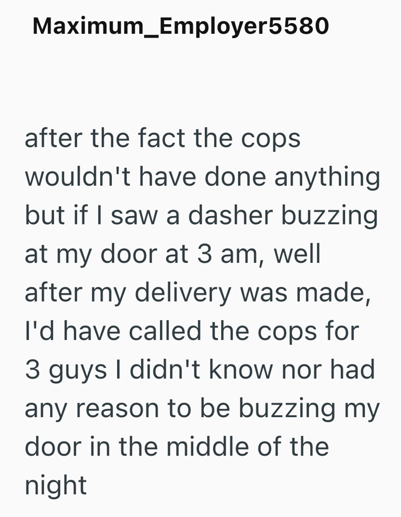 Maximum_Employer5580 after the fact the cops wouldn't have done anything but if I saw a dasher buzzing at my door at 3 am, well after my delivery was made, I'd have called the cops for 3 guys I didn't know nor had any reason to be buzzing my door in the middle of the night