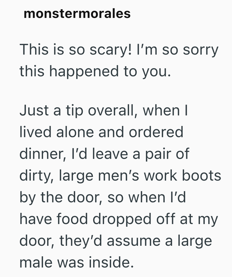 monstermorales This is so scary! I'm so sorry this happened to you. Just a tip overall, when I lived alone and ordered dinner, I'd leave a pair of dirty, large men's work boots by the door, so when I'd have food dropped off at my door, they'd assume a large male was inside.