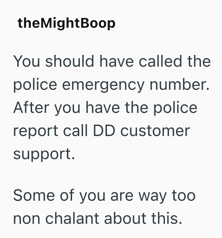 theMightBoop You should have called the police emergency number. After you have the police report call DD customer support. Some of you are way too non chalant about this.