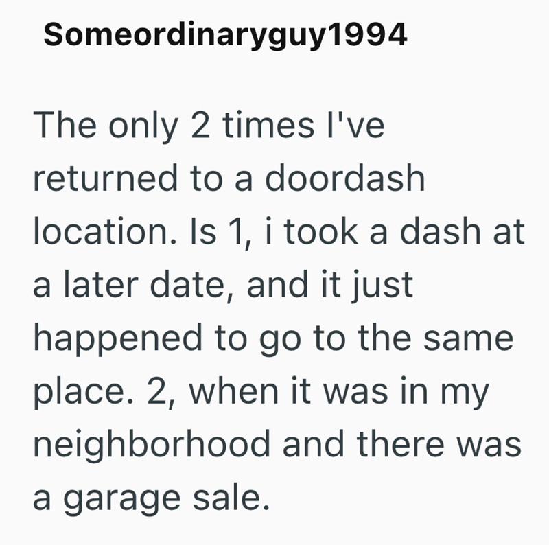 Someordinaryguy1994 The only 2 times I've returned to a doordash location. Is 1, i took a dash at a later date, and it just happened to go to the same place. 2, when it was in my neighborhood and there was a garage sale.