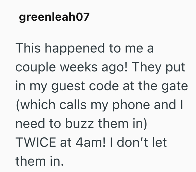 greenleah07 This happened to me a couple weeks ago! They put in my guest code at the gate (which calls my phone and I need to buzz them in) TWICE at 4am! I don't let them in.
