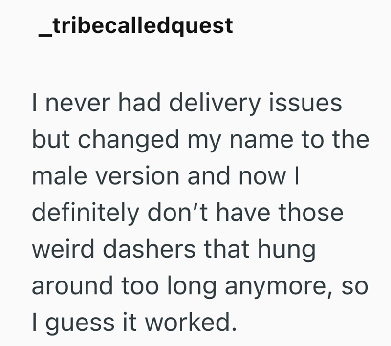 _tribecalledquest I never had delivery issues but changed my name to the male version and now I definitely don't have those weird dashers that hung around too long anymore, so I guess it worked.