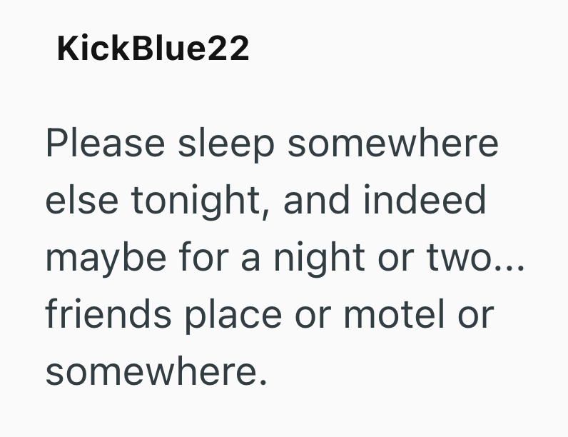 KickBlue22 Please sleep somewhere else tonight, and indeed maybe for a night or two... friends place or motel or somewhere.