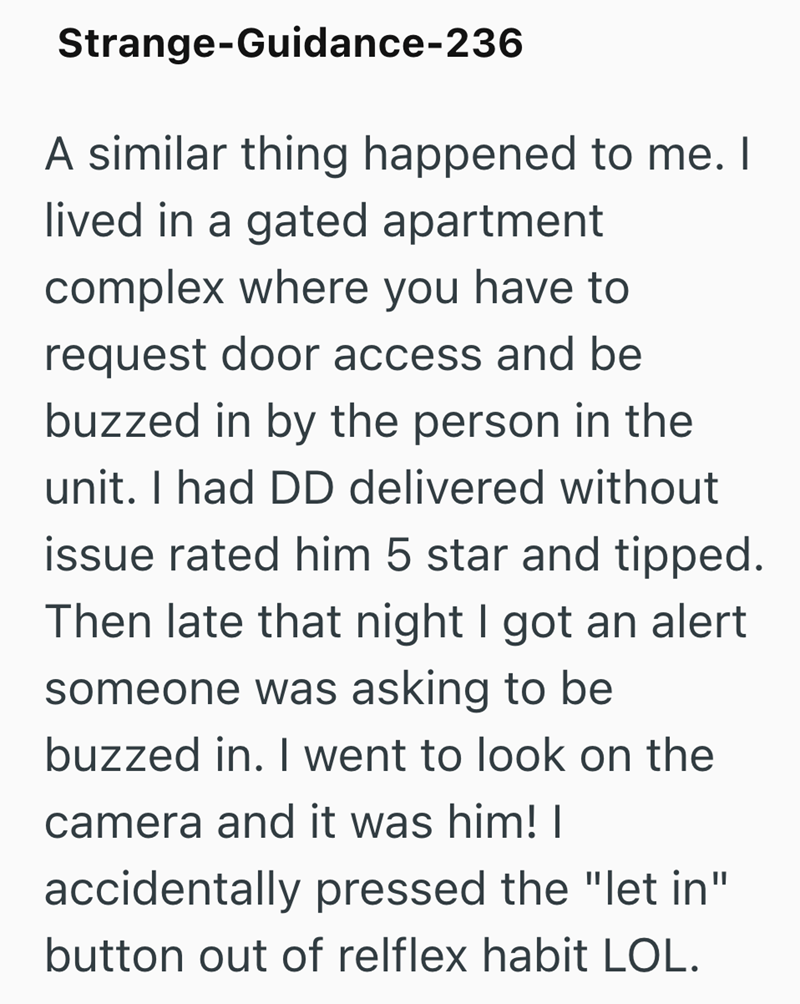 Strange-Guidance-236 A similar thing happened to me. I lived in a gated apartment complex where you have to request door access and be buzzed in by the person in the unit. I had DD delivered without issue rated him 5 star and tipped. Then late that night I got an alert someone was asking to be buzzed in. I went to look on the camera and it was him! | accidentally pressed the "let in" button out of relflex habit LOL.