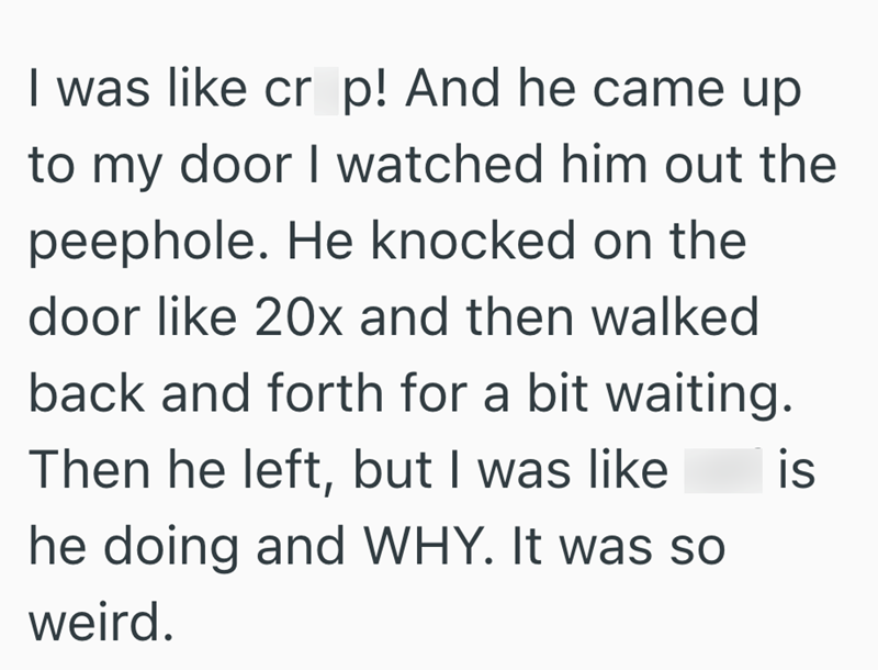 I was like cr p! And he came up to my door I watched him out the peephole. He knocked on the door like 20x and then walked back and forth for a bit waiting. Then he left, but I was like he doing and WHY. It was so weird. is