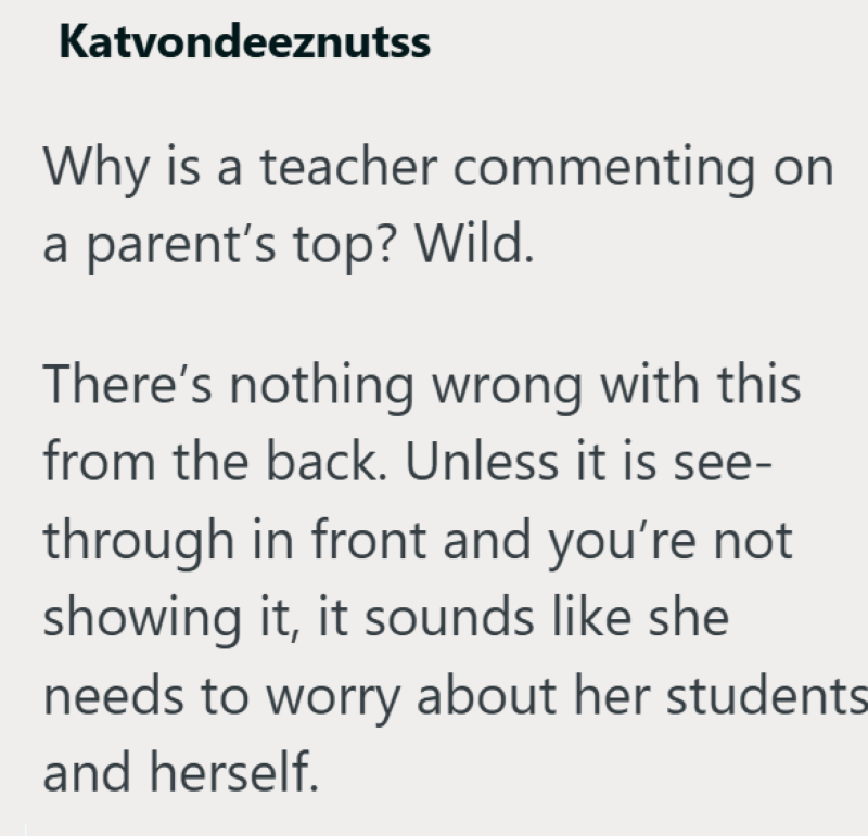 Katvondeeznutss Why is a teacher commenting on a parent's top? Wild. There's nothing wrong with this from the back. Unless it is see- through in front and you're not showing it, it sounds like she needs to worry about her students and herself.