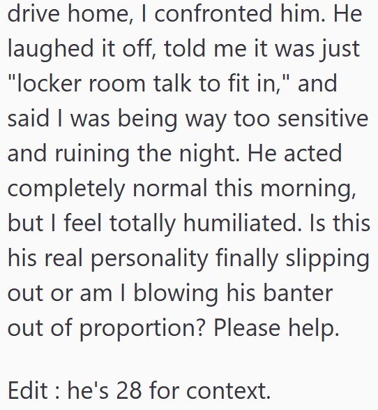 drive home, I confronted him. He laughed it off, told me it was just "locker room talk to fit in," and said I was being way too sensitive and ruining the night. He acted completely normal this morning, but I feel totally humiliated. Is this his real personality finally slipping out or am I blowing his banter out of proportion? Please help. Edit he's 28 for context.