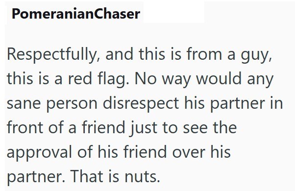 PomeranianChaser Respectfully, and this is from a guy, this is a red flag. No way would any sane person disrespect his partner in front of a friend just to see the approval of his friend over his partner. That is nuts.