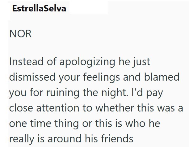 EstrellaSelva NOR Instead of apologizing he just dismissed your feelings and blamed you for ruining the night. I'd pay close attention to whether this was a one time thing or this is who he really is around his friends