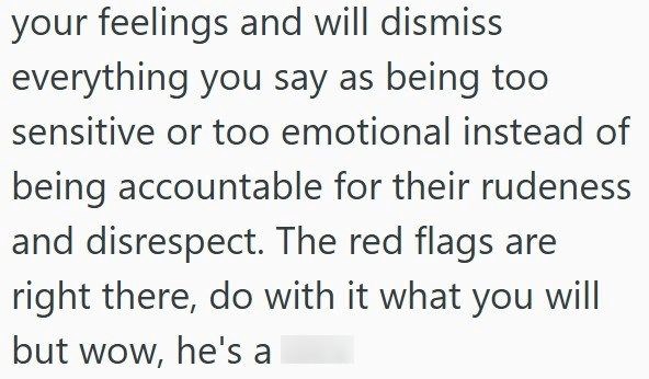 your feelings and will dismiss everything you say as being too sensitive or too emotional instead of being accountable for their rudeness and disrespect. The red flags are right there, do with it what you will but wow, he's a