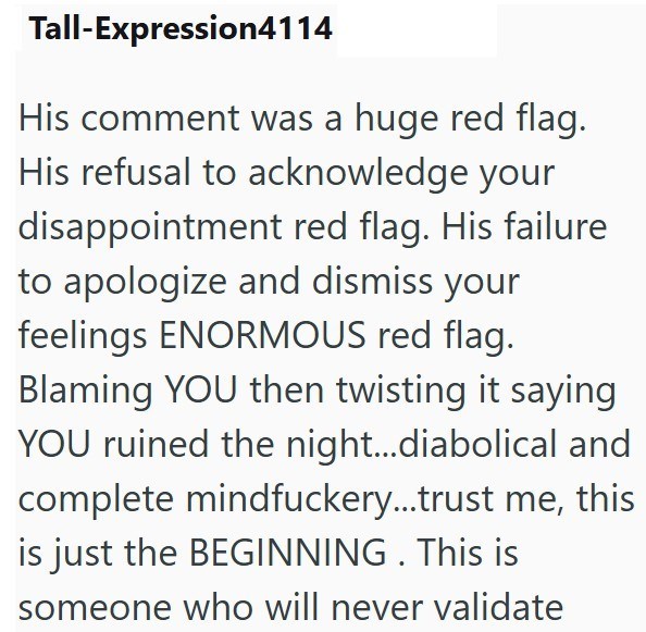 Tall-Expression4114 His comment was a huge red flag. His refusal to acknowledge your disappointment red flag. His failure to apologize and dismiss your feelings ENORMOUS red flag. Blaming YOU then twisting it saying YOU ruined the night...diabolical and complete mindfuckery...trust me, this is just the BEGINNING. This is someone who will never validate