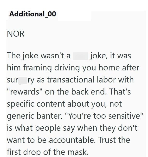 Additional_00 NOR The joke wasn't a joke, it was him framing driving you home after sur ry as transactional labor with "rewards" on the back end. That's specific content about you, not generic banter. "You're too sensitive" is what people say when they don't want to be accountable. Trust the first drop of the mask.