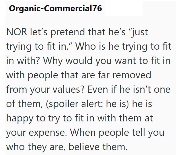 Organic-Commercial76 NOR let's pretend that he's "just trying to fit in." Who is he trying to fit in with? Why would you want to fit in with people that are far removed from your values? Even if he isn't one of them, (spoiler alert: he is) he is happy to try to fit in with them at your expense. When people tell you who they are, believe them.