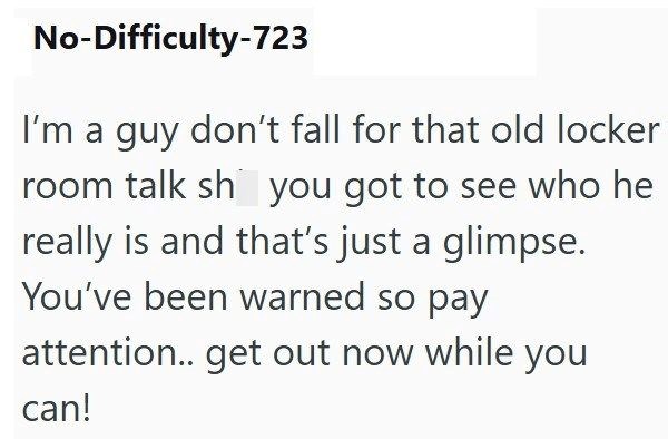 No-Difficulty-723 I'm a guy don't fall for that old locker room talk sh you got to see who he really is and that's just a glimpse. You've been warned so pay attention.. get out now while you can!