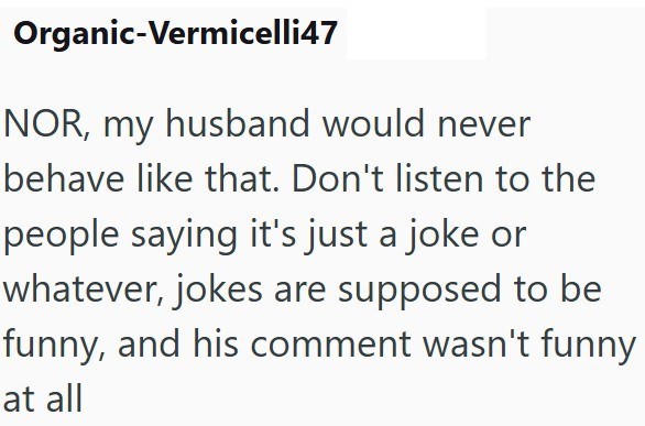 Organic-Vermicelli47 NOR, my husband would never behave like that. Don't listen to the people saying it's just a joke or whatever, jokes are supposed to be funny, and his comment wasn't funny at all
